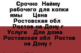 Срочно! Найму  рабочего для копки ямы.  › Цена ­ 1 000 - Ростовская обл., Ростов-на-Дону г. Услуги » Для дома   . Ростовская обл.,Ростов-на-Дону г.